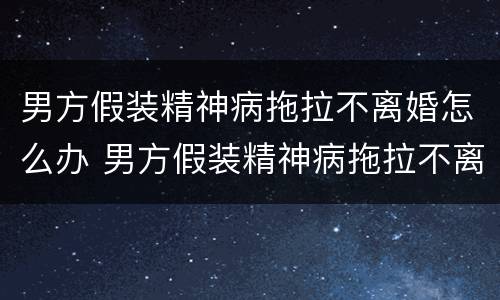 男方假装精神病拖拉不离婚怎么办 男方假装精神病拖拉不离婚怎么办呢