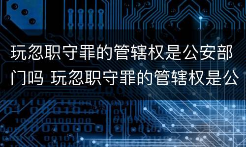 玩忽职守罪的管辖权是公安部门吗 玩忽职守罪的管辖权是公安部门吗为什么