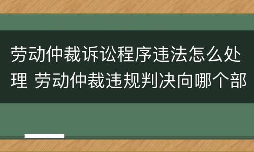 劳动仲裁诉讼程序违法怎么处理 劳动仲裁违规判决向哪个部门投诉