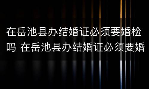 在岳池县办结婚证必须要婚检吗 在岳池县办结婚证必须要婚检吗