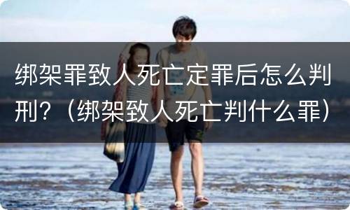 绑架罪致人死亡定罪后怎么判刑?（绑架致人死亡判什么罪）