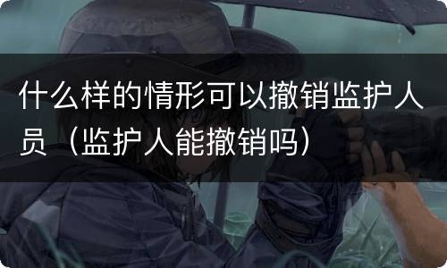 什么样的情形可以撤销监护人员（监护人能撤销吗）