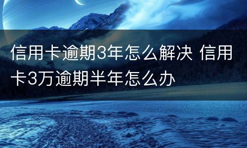 信用卡逾期3年怎么解决 信用卡3万逾期半年怎么办