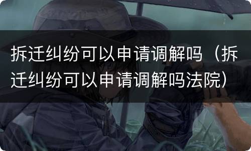 拆迁纠纷可以申请调解吗（拆迁纠纷可以申请调解吗法院）