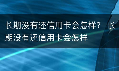 长期没有还信用卡会怎样？ 长期没有还信用卡会怎样