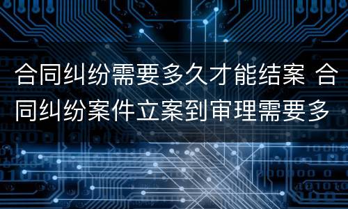 合同纠纷需要多久才能结案 合同纠纷案件立案到审理需要多久