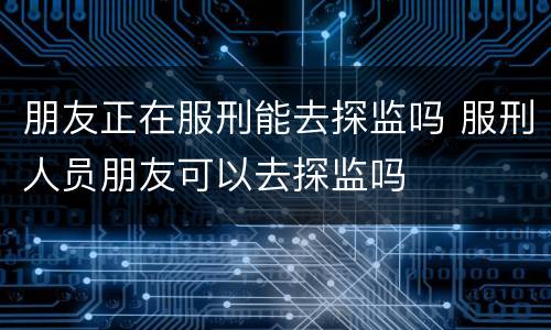朋友正在服刑能去探监吗 服刑人员朋友可以去探监吗