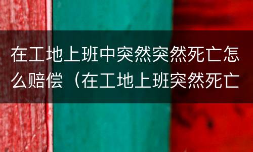 在工地上班中突然突然死亡怎么赔偿（在工地上班突然死亡算工伤吗?）