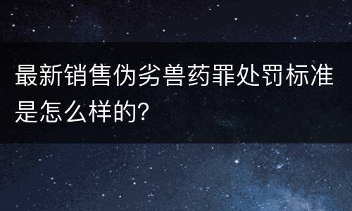 最新销售伪劣兽药罪处罚标准是怎么样的？