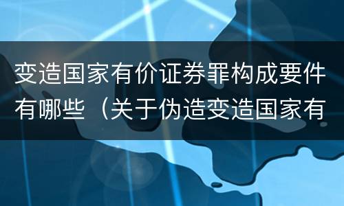 变造国家有价证券罪构成要件有哪些（关于伪造变造国家有价证券罪下列说法正确的是）
