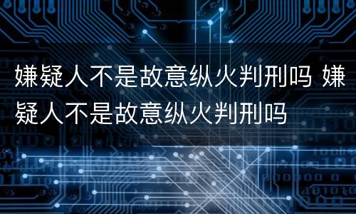 嫌疑人不是故意纵火判刑吗 嫌疑人不是故意纵火判刑吗