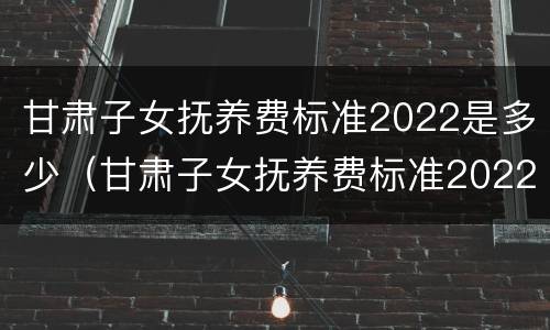 甘肃子女抚养费标准2022是多少（甘肃子女抚养费标准2022是多少呢）