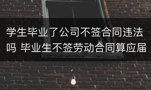 学生毕业了公司不签合同违法吗 毕业生不签劳动合同算应届吗