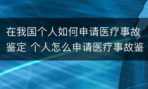 在我国个人如何申请医疗事故鉴定 个人怎么申请医疗事故鉴定