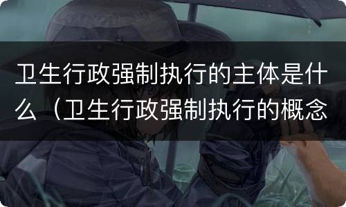 卫生行政强制执行的主体是什么（卫生行政强制执行的概念）