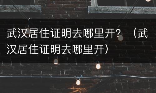 武汉居住证明去哪里开？（武汉居住证明去哪里开）