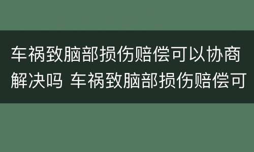 车祸致脑部损伤赔偿可以协商解决吗 车祸致脑部损伤赔偿可以协商解决吗