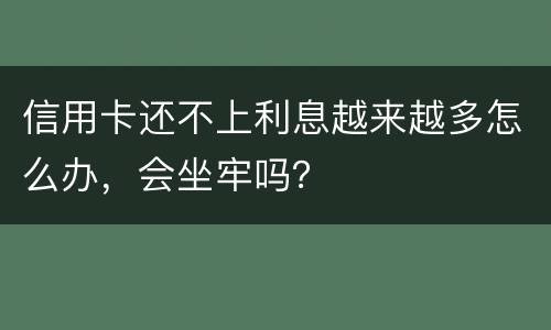 信用卡还不上利息越来越多怎么办，会坐牢吗？