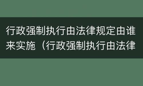 行政强制执行由法律规定由谁来实施（行政强制执行由法律规定由谁来实施的）