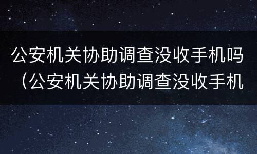 公安机关协助调查没收手机吗（公安机关协助调查没收手机吗怎么处理）