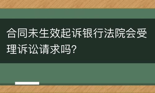 合同未生效起诉银行法院会受理诉讼请求吗？
