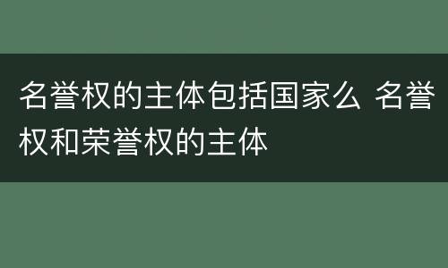 名誉权的主体包括国家么 名誉权和荣誉权的主体