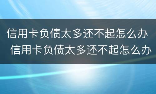 信用卡负债太多还不起怎么办 信用卡负债太多还不起怎么办呢