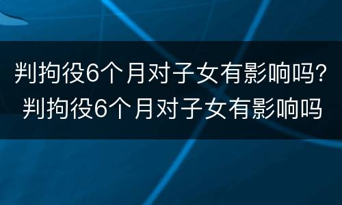 判拘役6个月对子女有影响吗？ 判拘役6个月对子女有影响吗视频