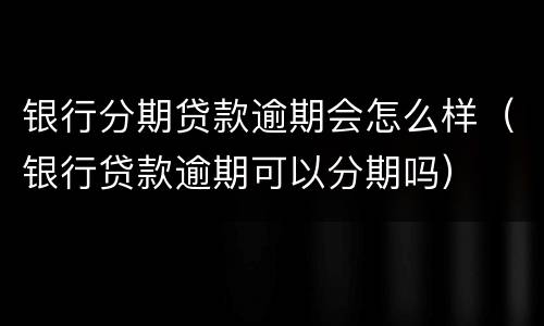 银行分期贷款逾期会怎么样（银行贷款逾期可以分期吗）