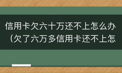 信用卡欠六十万还不上怎么办（欠了六万多信用卡还不上怎么办）