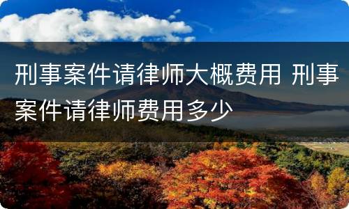 刑事案件请律师大概费用 刑事案件请律师费用多少