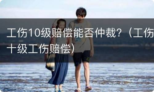 工伤10级赔偿能否仲裁?（工伤十级工伤赔偿）