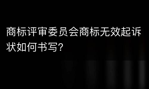 商标评审委员会商标无效起诉状如何书写？