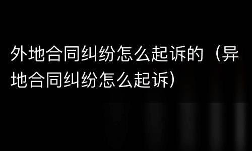 外地合同纠纷怎么起诉的（异地合同纠纷怎么起诉）