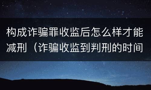 构成诈骗罪收监后怎么样才能减刑（诈骗收监到判刑的时间越长 是不是判得要轻一点）