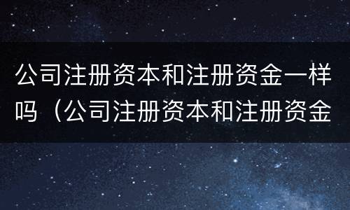 公司注册资本和注册资金一样吗（公司注册资本和注册资金有什么区别）