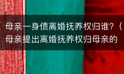 母亲一身债离婚抚养权归谁?（母亲提出离婚抚养权归母亲的行吗）