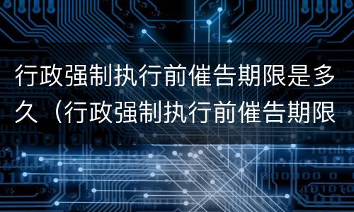 行政强制执行前催告期限是多久（行政强制执行前催告期限是多久啊）