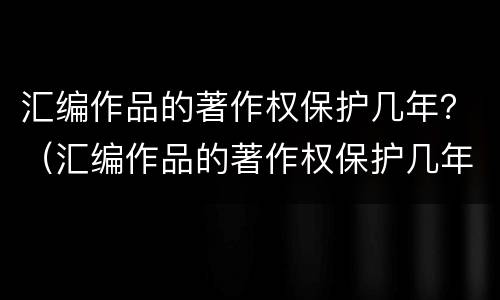 汇编作品的著作权保护几年？（汇编作品的著作权保护几年有效）