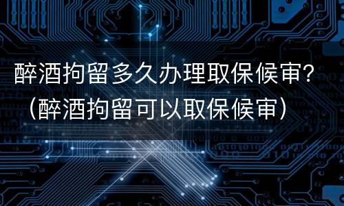 醉酒拘留多久办理取保候审？（醉酒拘留可以取保候审）