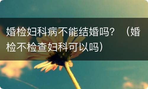 婚检妇科病不能结婚吗？（婚检不检查妇科可以吗）