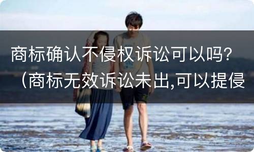 商标确认不侵权诉讼可以吗？（商标无效诉讼未出,可以提侵权诉讼吗）