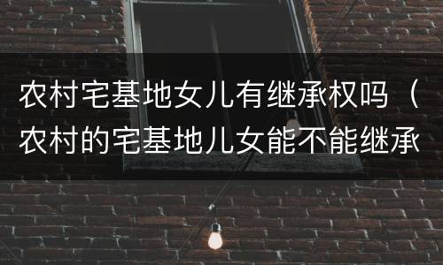 农村宅基地女儿有继承权吗（农村的宅基地儿女能不能继承）