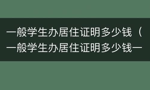 一般学生办居住证明多少钱（一般学生办居住证明多少钱一个月）