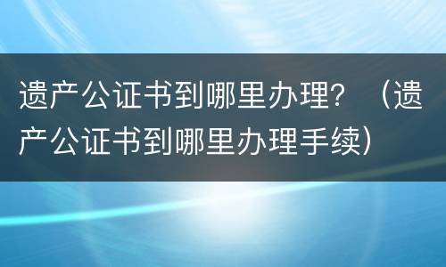 遗产公证书到哪里办理？（遗产公证书到哪里办理手续）