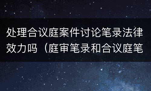 处理合议庭案件讨论笔录法律效力吗（庭审笔录和合议庭笔录的区别）
