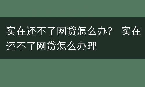 实在还不了网贷怎么办？ 实在还不了网贷怎么办理