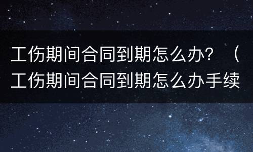 工伤期间合同到期怎么办？（工伤期间合同到期怎么办手续）