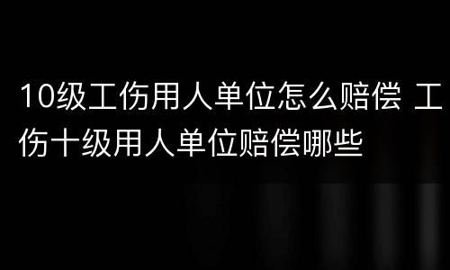 10级工伤用人单位怎么赔偿 工伤十级用人单位赔偿哪些