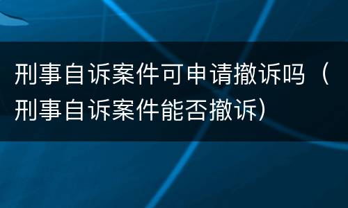 刑事自诉案件可申请撤诉吗（刑事自诉案件能否撤诉）
